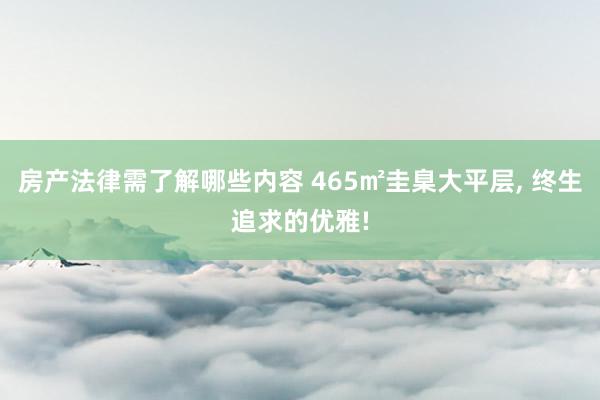 房产法律需了解哪些内容 465㎡圭臬大平层, 终生追求的优雅!