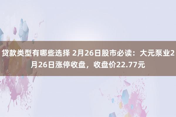 贷款类型有哪些选择 2月26日股市必读：大元泵业2月26日涨停收盘，收盘价22.77元