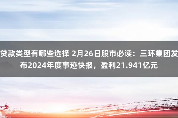 贷款类型有哪些选择 2月26日股市必读：三环集团发布2024年度事迹快报，盈利21.941亿元