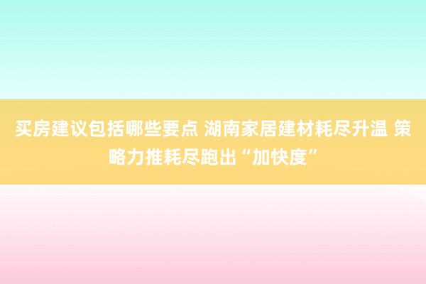 买房建议包括哪些要点 湖南家居建材耗尽升温 策略力推耗尽跑出“加快度”