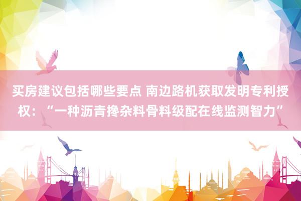 买房建议包括哪些要点 南边路机获取发明专利授权：“一种沥青搀杂料骨料级配在线监测智力”