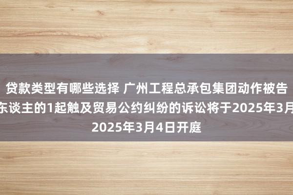 贷款类型有哪些选择 广州工程总承包集团动作被告/被上诉东谈主的1起触及贸易公约纠纷的诉讼将于2025年3月4日开庭