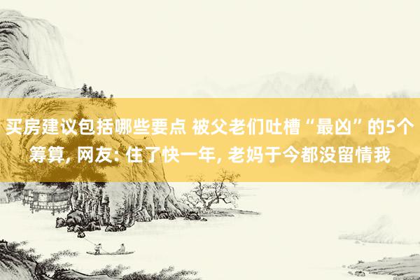 买房建议包括哪些要点 被父老们吐槽“最凶”的5个筹算, 网友: 住了快一年, 老妈于今都没留情我