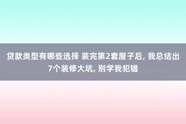 贷款类型有哪些选择 装完第2套屋子后, 我总结出7个装修大坑, 别学我犯错