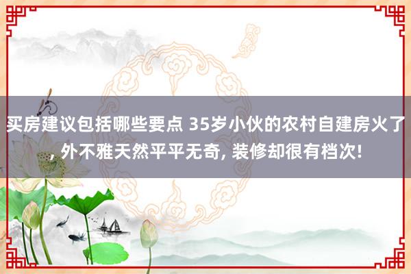 买房建议包括哪些要点 35岁小伙的农村自建房火了, 外不雅天然平平无奇, 装修却很有档次!