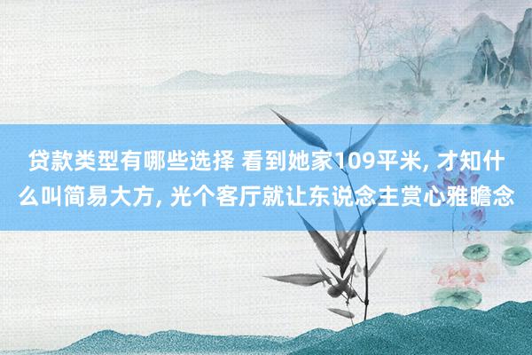 贷款类型有哪些选择 看到她家109平米, 才知什么叫简易大方, 光个客厅就让东说念主赏心雅瞻念