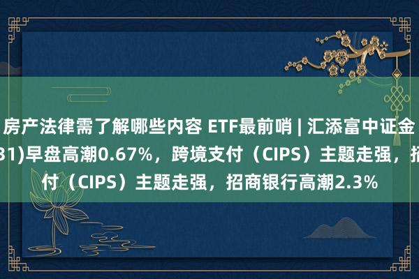 房产法律需了解哪些内容 ETF最前哨 | 汇添富中证金融地产ETF(159931)早盘高潮0.67%，跨境支付（CIPS）主题走强，招商银行高潮2.3%