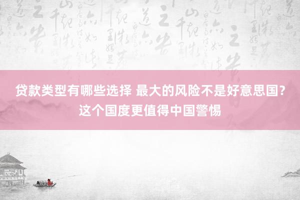 贷款类型有哪些选择 最大的风险不是好意思国？这个国度更值得中国警惕