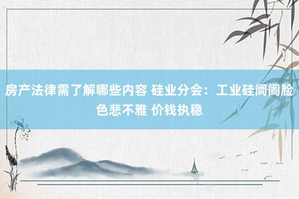 房产法律需了解哪些内容 硅业分会：工业硅阛阓脸色悲不雅 价钱执稳