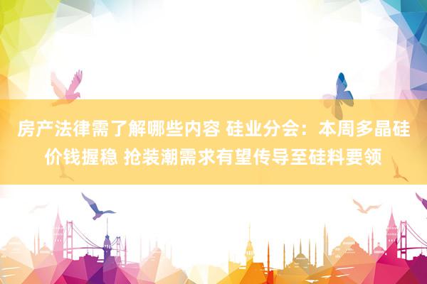 房产法律需了解哪些内容 硅业分会：本周多晶硅价钱握稳 抢装潮需求有望传导至硅料要领