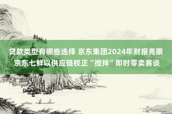 贷款类型有哪些选择 京东集团2024年财报亮眼 京东七鲜以供应链校正“搅拌”即时零卖赛谈