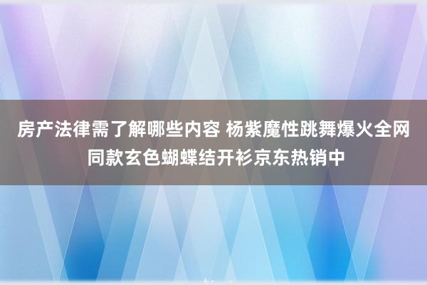 房产法律需了解哪些内容 杨紫魔性跳舞爆火全网 同款玄色蝴蝶结开衫京东热销中