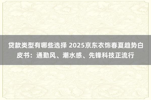 贷款类型有哪些选择 2025京东衣饰春夏趋势白皮书：通勤风、潮水感、先锋科技正流行