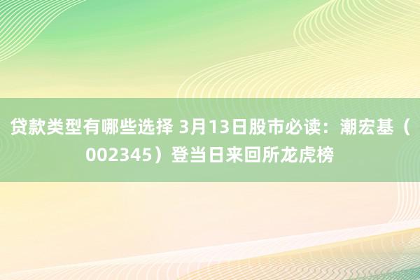 贷款类型有哪些选择 3月13日股市必读：潮宏基（002345）登当日来回所龙虎榜