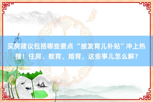 买房建议包括哪些要点 “披发育儿补贴”冲上热搜！住房、教育、婚育，这些事儿怎么解？