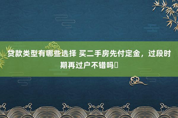 贷款类型有哪些选择 买二手房先付定金，过段时期再过户不错吗❓