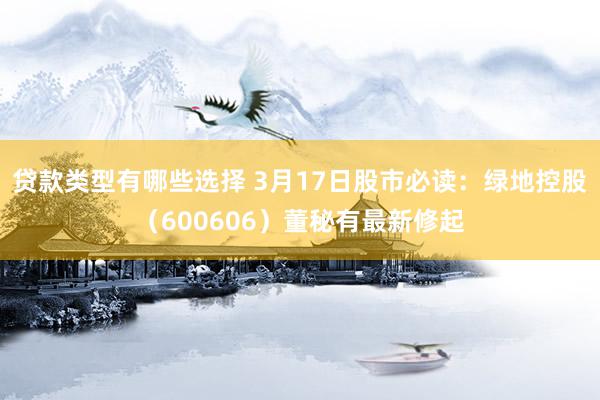 贷款类型有哪些选择 3月17日股市必读：绿地控股（600606）董秘有最新修起